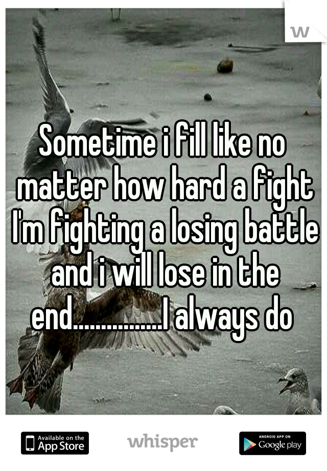 Sometime i fill like no matter how hard a fight I'm fighting a losing battle and i will lose in the end................I always do 