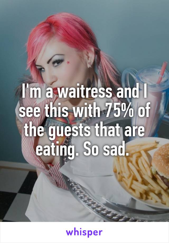 I'm a waitress and I see this with 75% of the guests that are eating. So sad. 