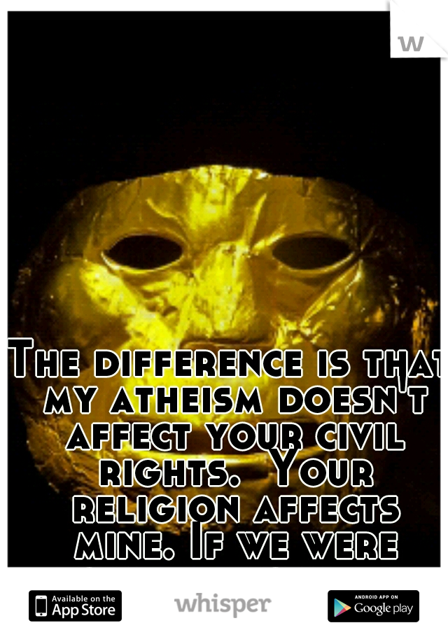 The difference is that my atheism doesn't affect your civil rights.  Your religion affects mine. If we were equal it would be different.  