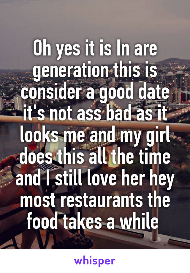 Oh yes it is In are generation this is consider a good date it's not ass bad as it looks me and my girl does this all the time and I still love her hey most restaurants the food takes a while 