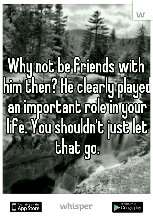 Why not be friends with him then? He clearly played an important role in your life. You shouldn't just let that go.