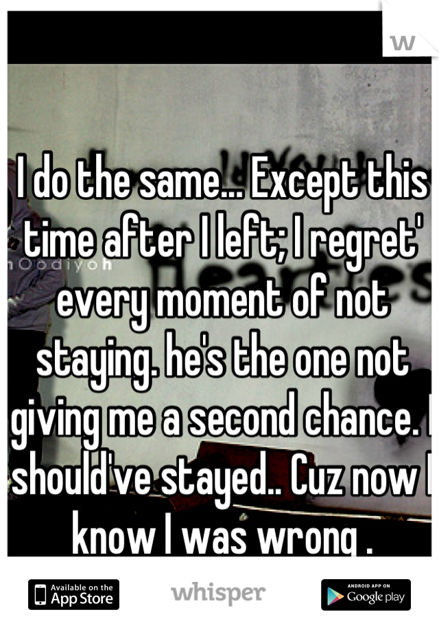 I do the same... Except this time after I left; I regret' every moment of not staying. he's the one not giving me a second chance. I should've stayed.. Cuz now I know I was wrong .