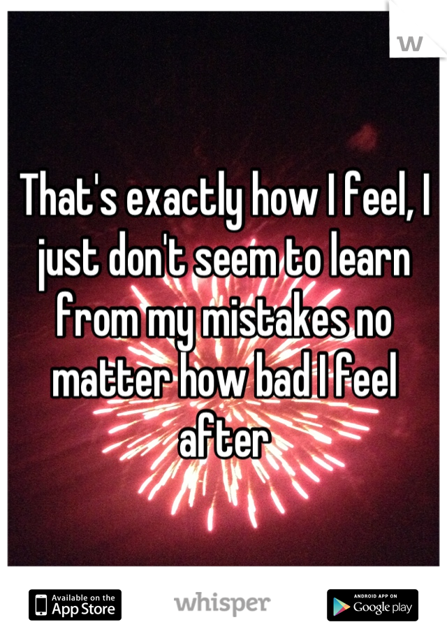 That's exactly how I feel, I just don't seem to learn from my mistakes no matter how bad I feel after