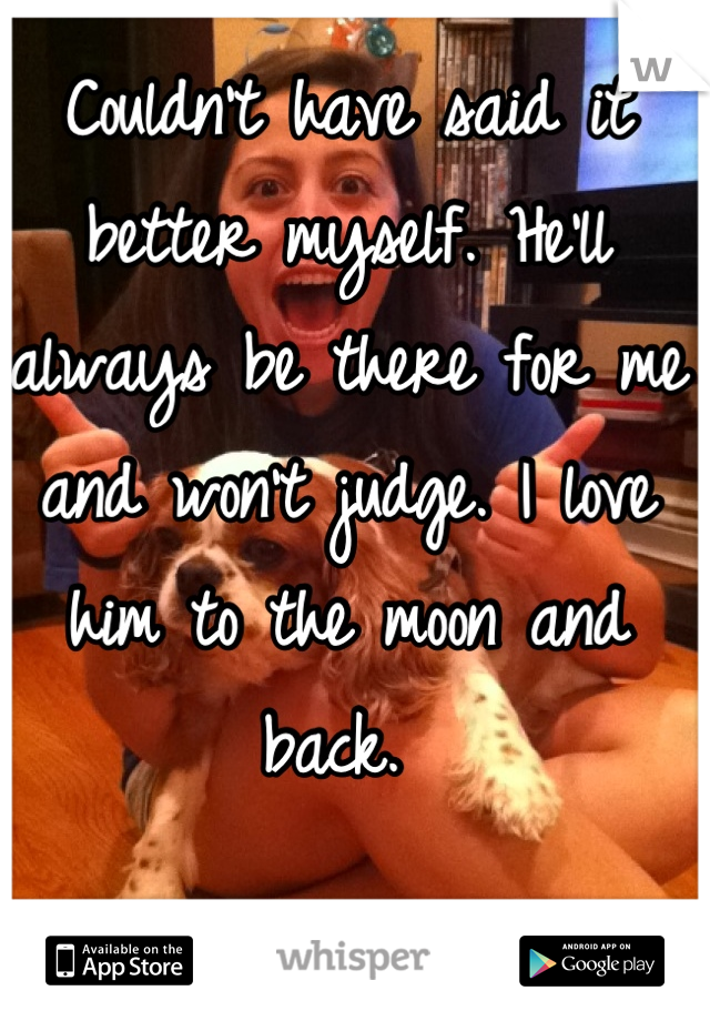 Couldn't have said it better myself. He'll always be there for me and won't judge. I love him to the moon and back. 