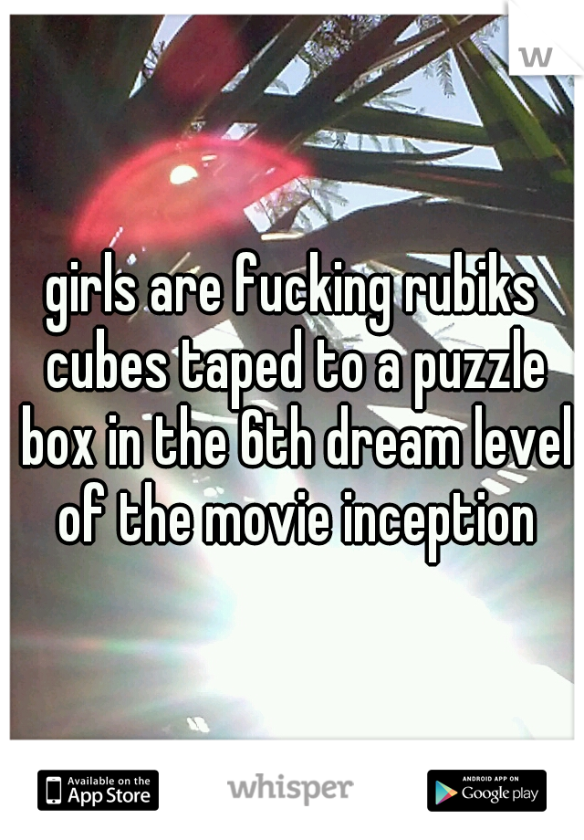 girls are fucking rubiks cubes taped to a puzzle box in the 6th dream level of the movie inception