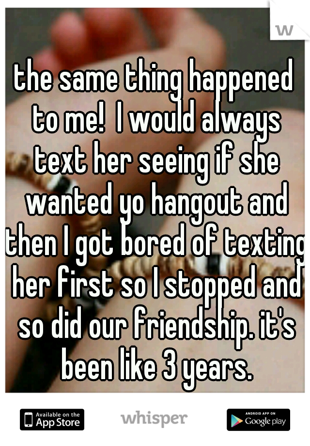 the same thing happened to me!  I would always text her seeing if she wanted yo hangout and then I got bored of texting her first so I stopped and so did our friendship. it's been like 3 years.