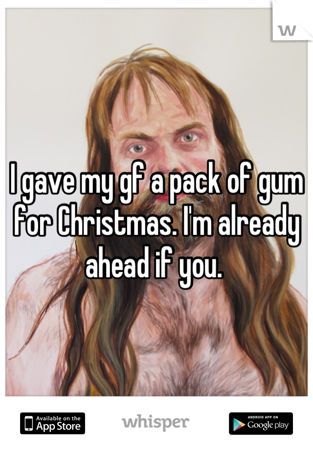 I gave my gf a pack of gum for Christmas. I'm already ahead if you. 