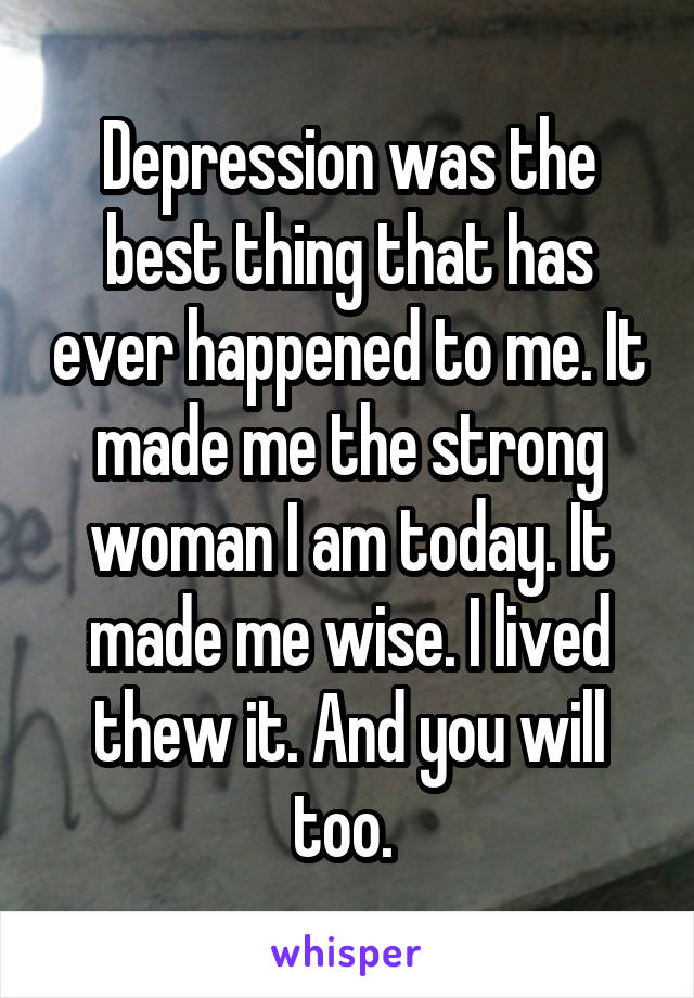 Depression was the best thing that has ever happened to me. It made me the strong woman I am today. It made me wise. I lived thew it. And you will too. 