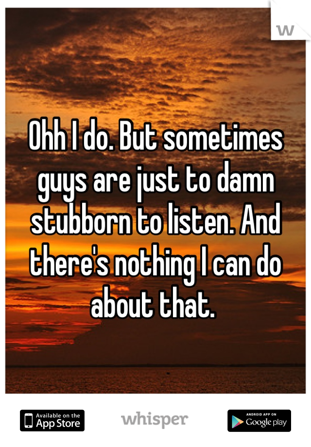 Ohh I do. But sometimes guys are just to damn stubborn to listen. And there's nothing I can do about that. 