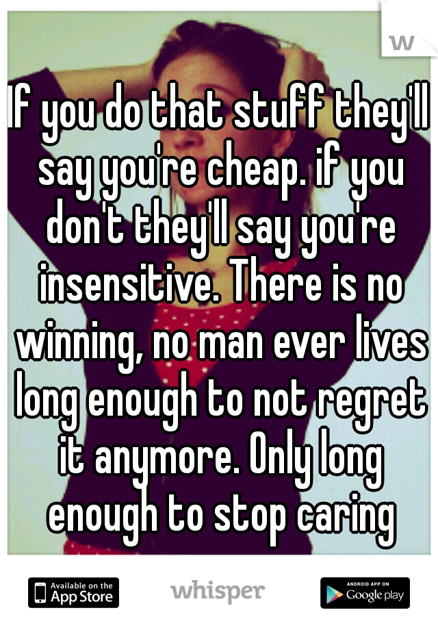 If you do that stuff they'll say you're cheap. if you don't they'll say you're insensitive. There is no winning, no man ever lives long enough to not regret it anymore. Only long enough to stop caring