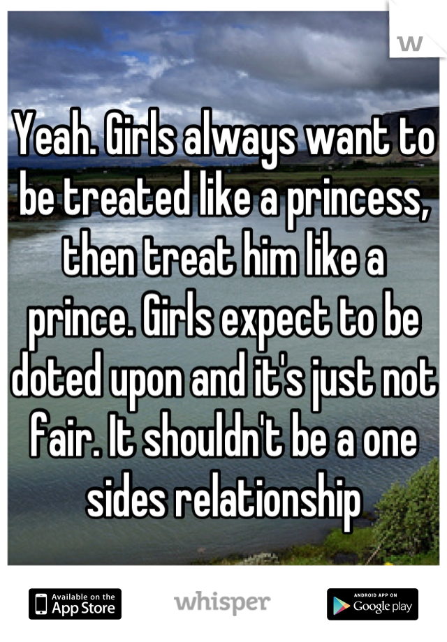 Yeah. Girls always want to be treated like a princess, then treat him like a prince. Girls expect to be doted upon and it's just not fair. It shouldn't be a one sides relationship