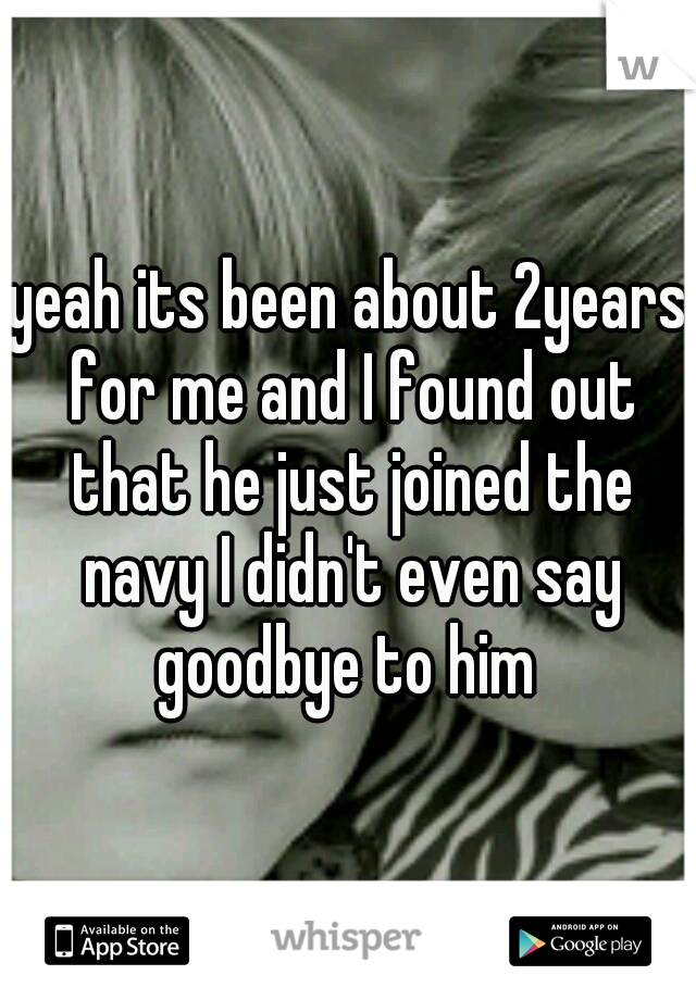 yeah its been about 2years for me and I found out that he just joined the navy I didn't even say goodbye to him 