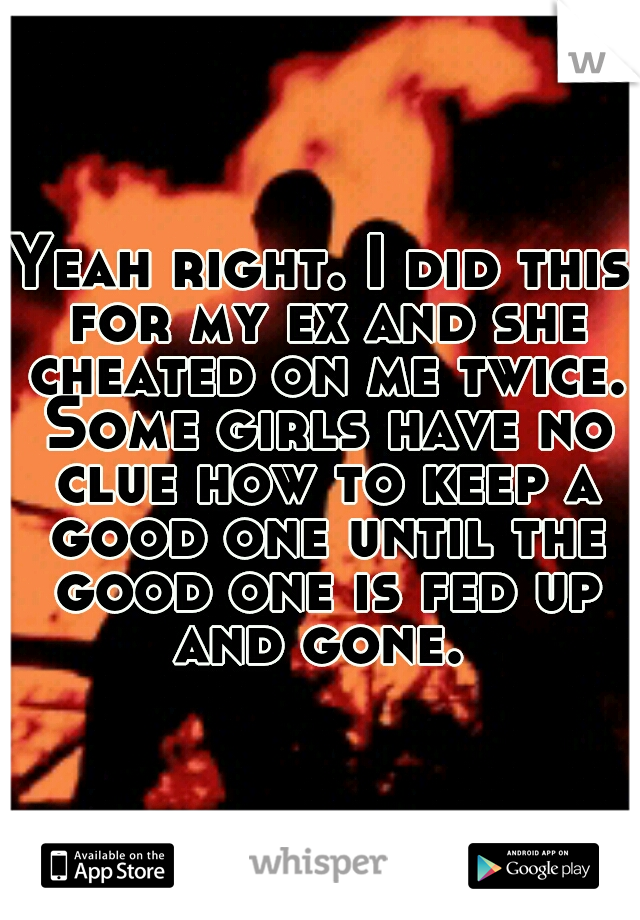 Yeah right. I did this for my ex and she cheated on me twice. Some girls have no clue how to keep a good one until the good one is fed up and gone. 