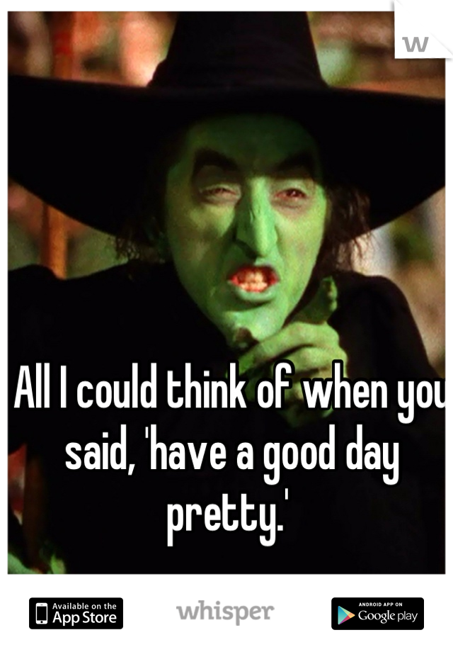 All I could think of when you said, 'have a good day pretty.' 