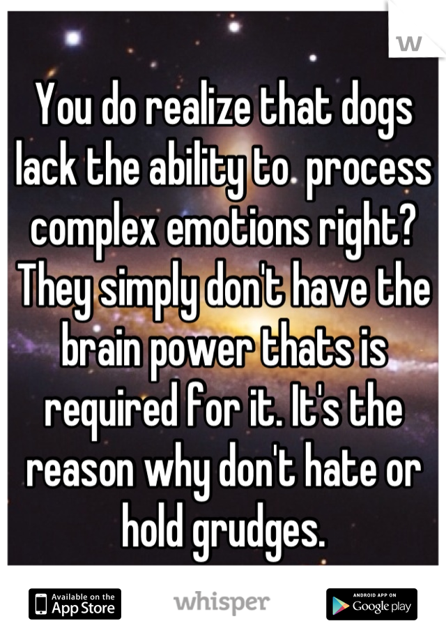 You do realize that dogs lack the ability to  process complex emotions right? They simply don't have the brain power thats is required for it. It's the reason why don't hate or hold grudges.