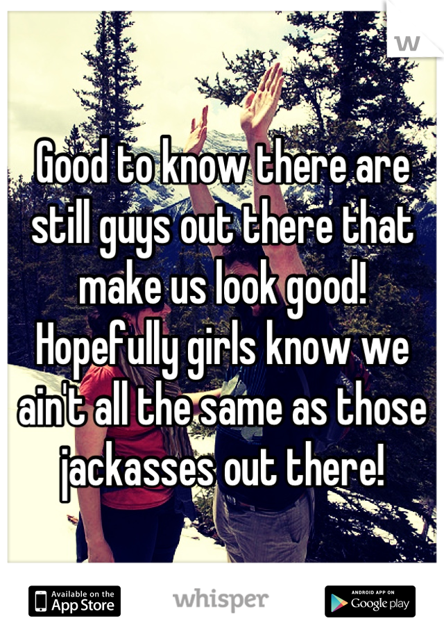 Good to know there are still guys out there that make us look good! Hopefully girls know we ain't all the same as those jackasses out there!