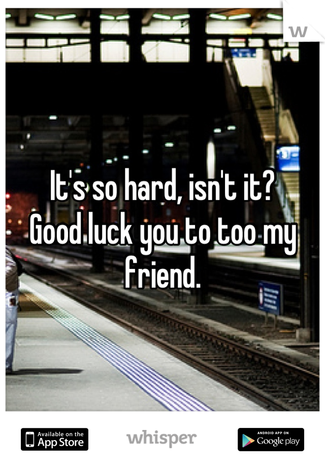 It's so hard, isn't it?
Good luck you to too my friend.