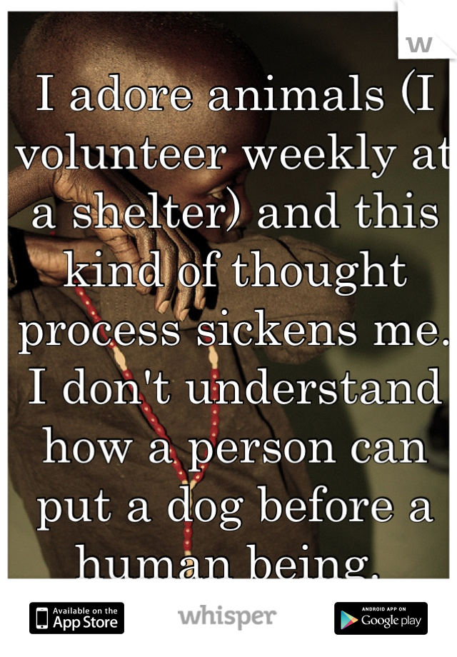 I adore animals (I volunteer weekly at a shelter) and this kind of thought process sickens me. I don't understand how a person can put a dog before a human being. 