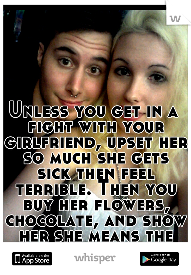 Unless you get in a fight with your girlfriend, upset her so much she gets sick then feel terrible. Then you buy her flowers, chocolate, and show her she means the world to you with complete overkill.