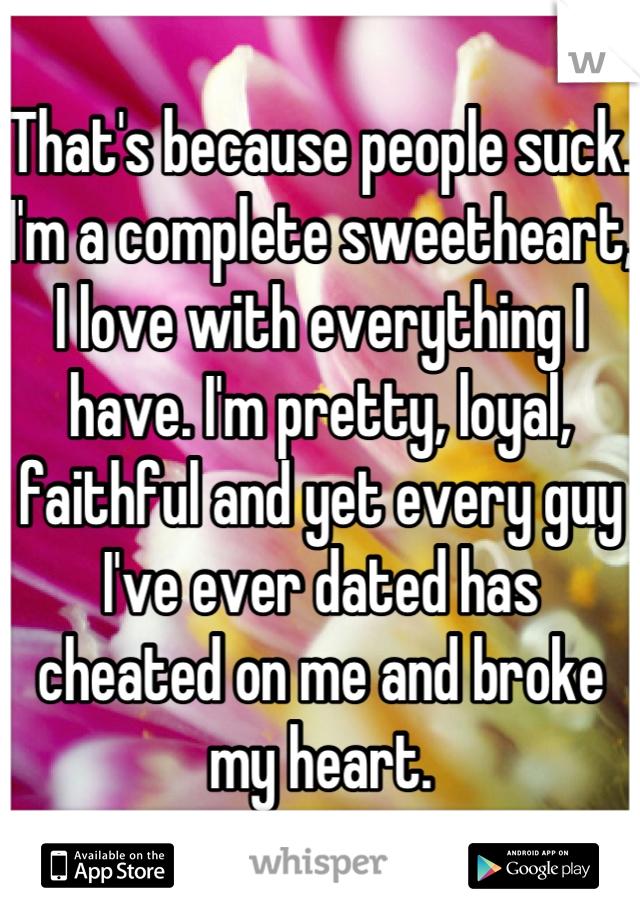 That's because people suck. I'm a complete sweetheart, I love with everything I have. I'm pretty, loyal, faithful and yet every guy I've ever dated has cheated on me and broke my heart.