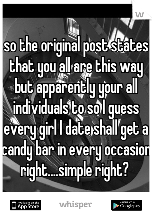 so the original post states that you all are this way but apparently your all individuals to so I guess every girl I date shall get a candy bar in every occasion right....simple right? 