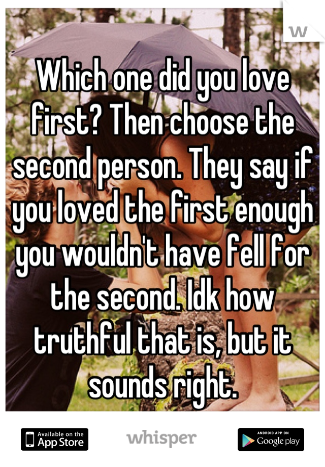 Which one did you love first? Then choose the second person. They say if you loved the first enough you wouldn't have fell for the second. Idk how truthful that is, but it sounds right.