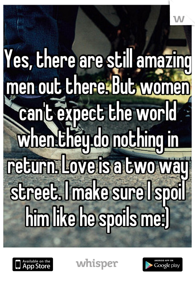 Yes, there are still amazing men out there. But women can't expect the world when they do nothing in return. Love is a two way street. I make sure I spoil him like he spoils me:)