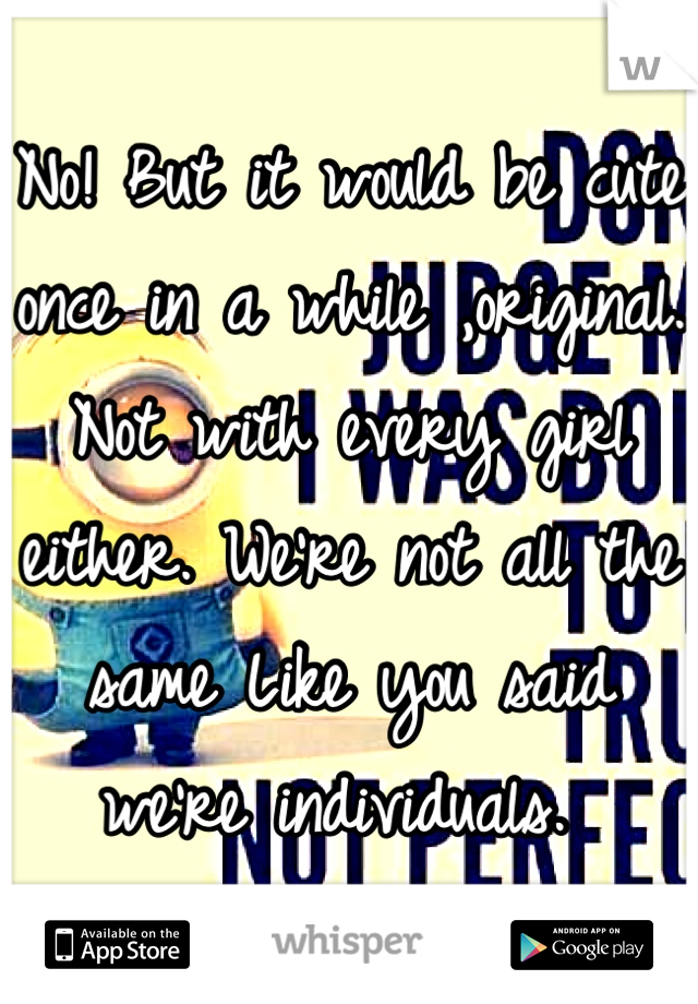 No! But it would be cute once in a while ,original. Not with every girl either. We're not all the same Like you said we're individuals. 