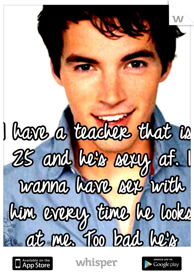 I have a teacher that is 25 and he's sexy af. I wanna have sex with him every time he looks at me. Too bad he's married. 