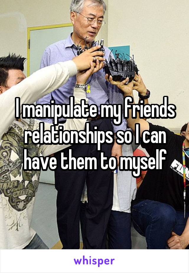 I manipulate my friends relationships so I can have them to myself