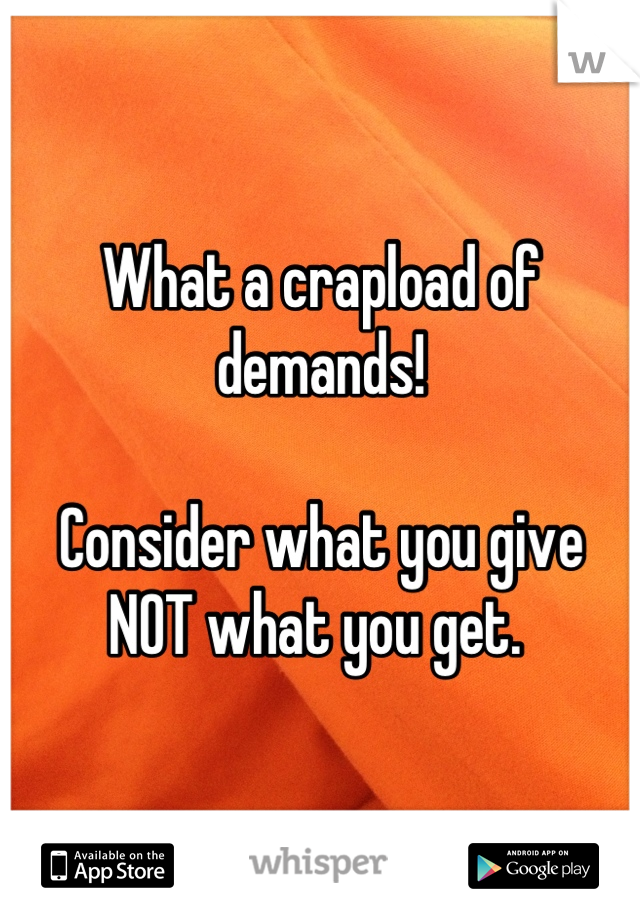 What a crapload of demands!

Consider what you give
NOT what you get. 