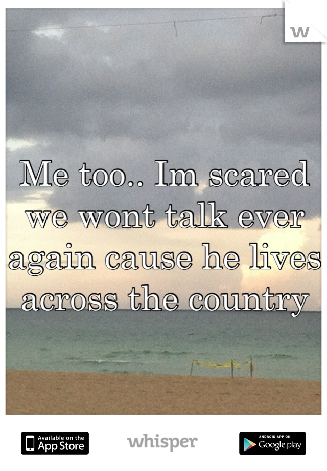 Me too.. Im scared we wont talk ever again cause he lives across the country