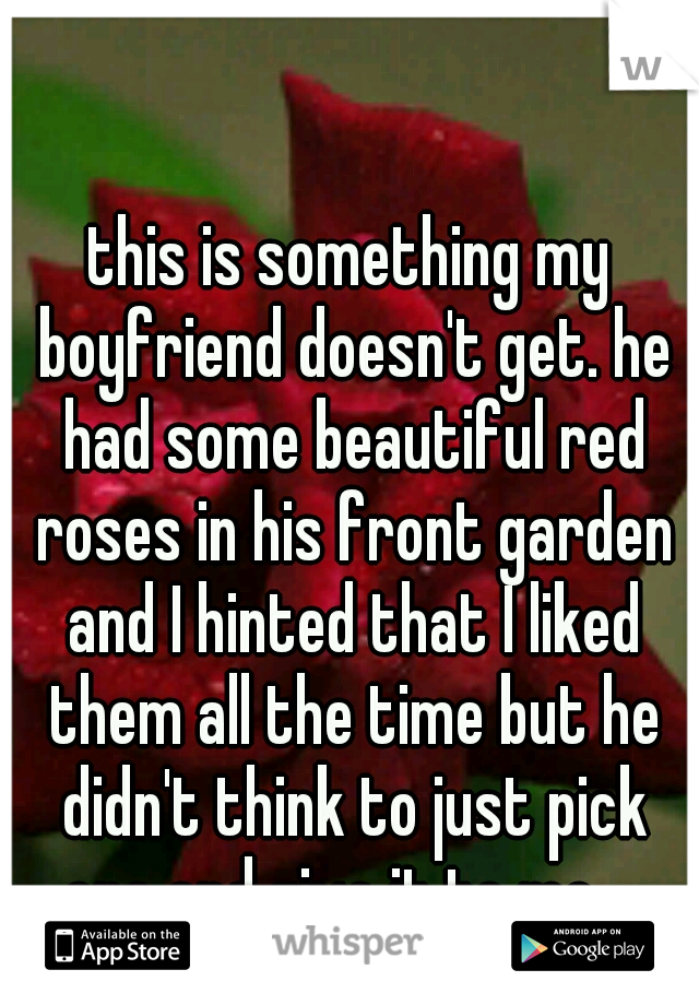 this is something my boyfriend doesn't get. he had some beautiful red roses in his front garden and I hinted that I liked them all the time but he didn't think to just pick one and give it to me... 