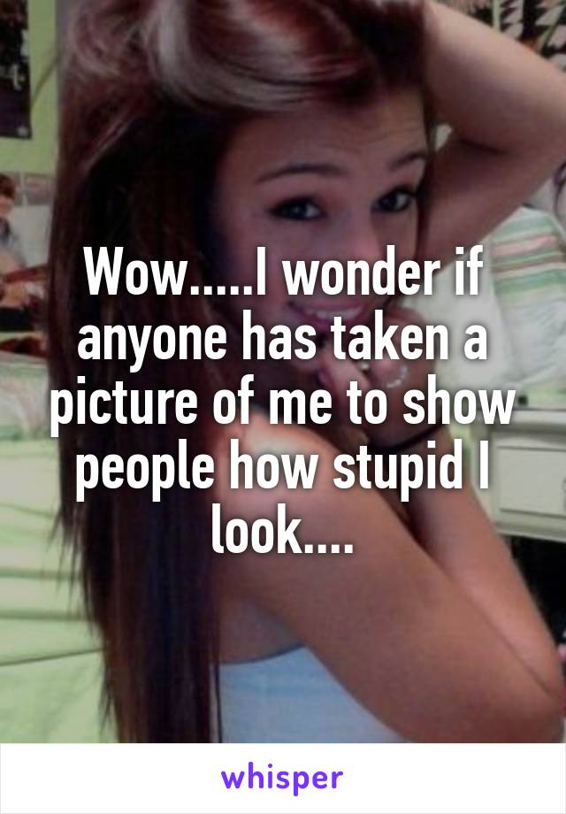 Wow.....I wonder if anyone has taken a picture of me to show people how stupid I look....