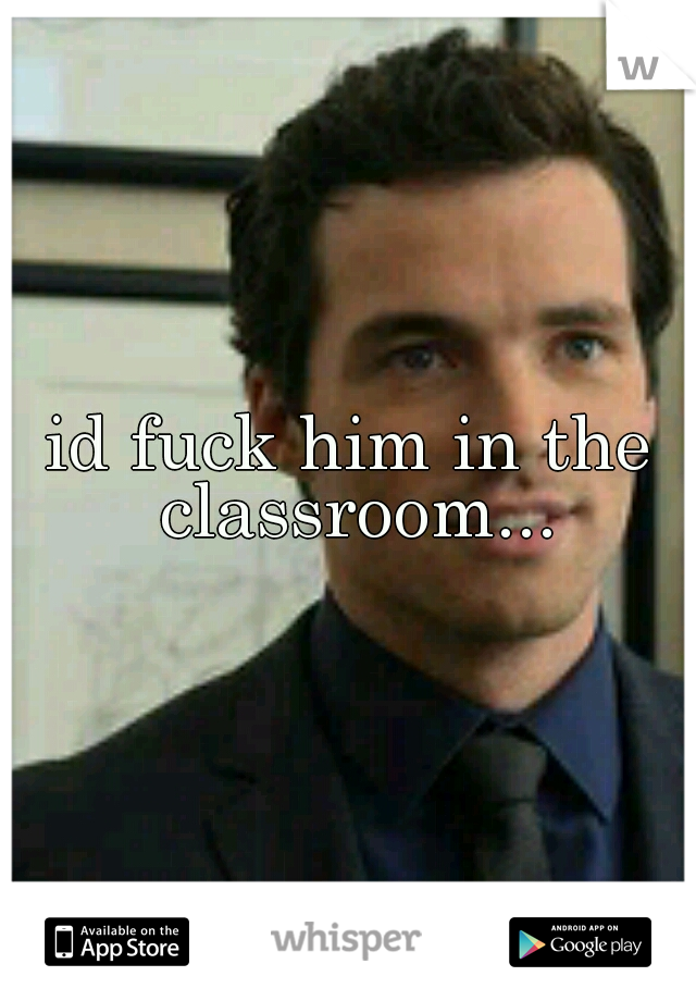 id fuck him in the classroom...