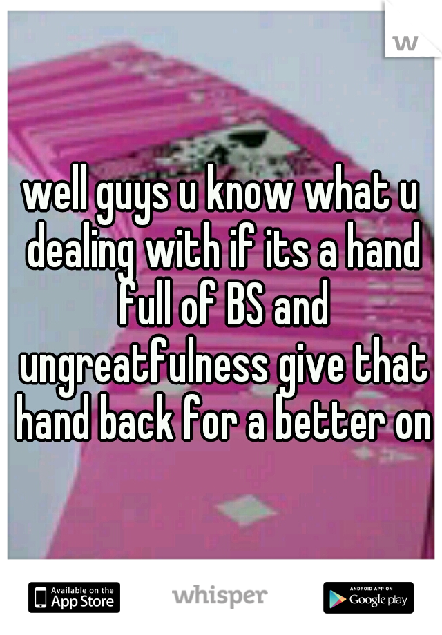 well guys u know what u dealing with if its a hand full of BS and ungreatfulness give that hand back for a better one