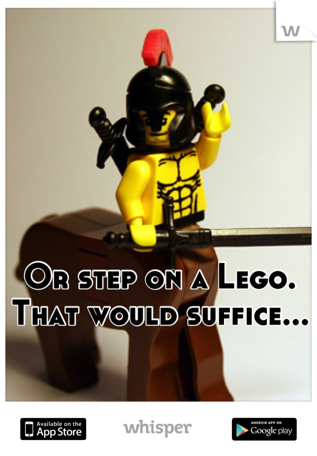 Or step on a Lego. That would suffice...