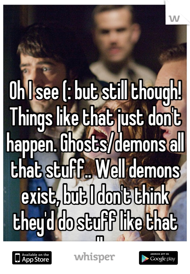 Oh I see (: but still though! Things like that just don't happen. Ghosts/demons all that stuff.. Well demons exist, but I don't think they'd do stuff like that really. 