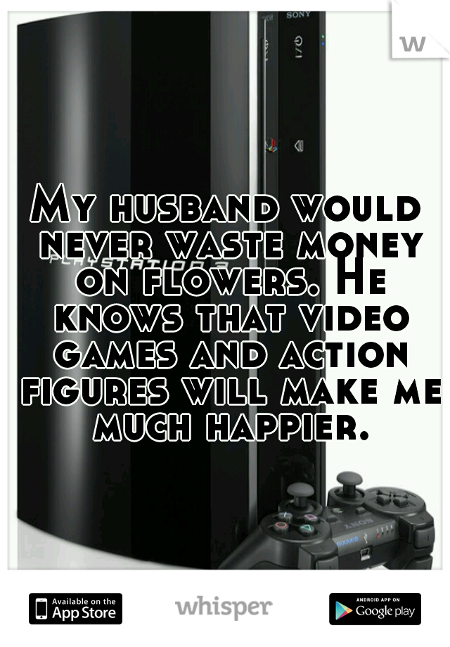 My husband would never waste money on flowers. He knows that video games and action figures will make me much happier.