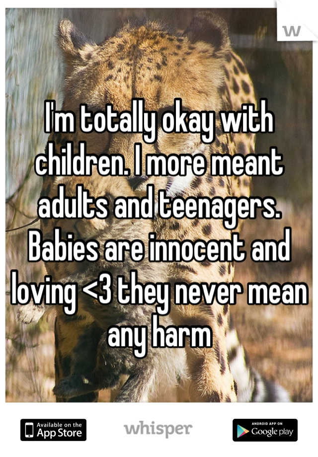 I'm totally okay with children. I more meant adults and teenagers. Babies are innocent and loving <3 they never mean any harm