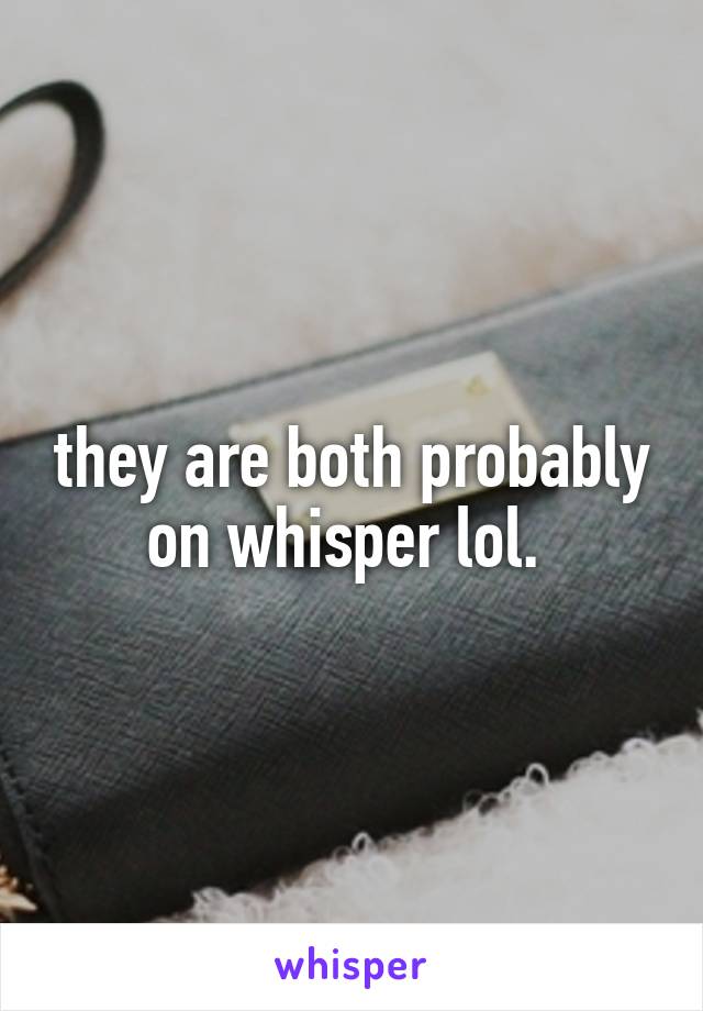 they are both probably on whisper lol. 