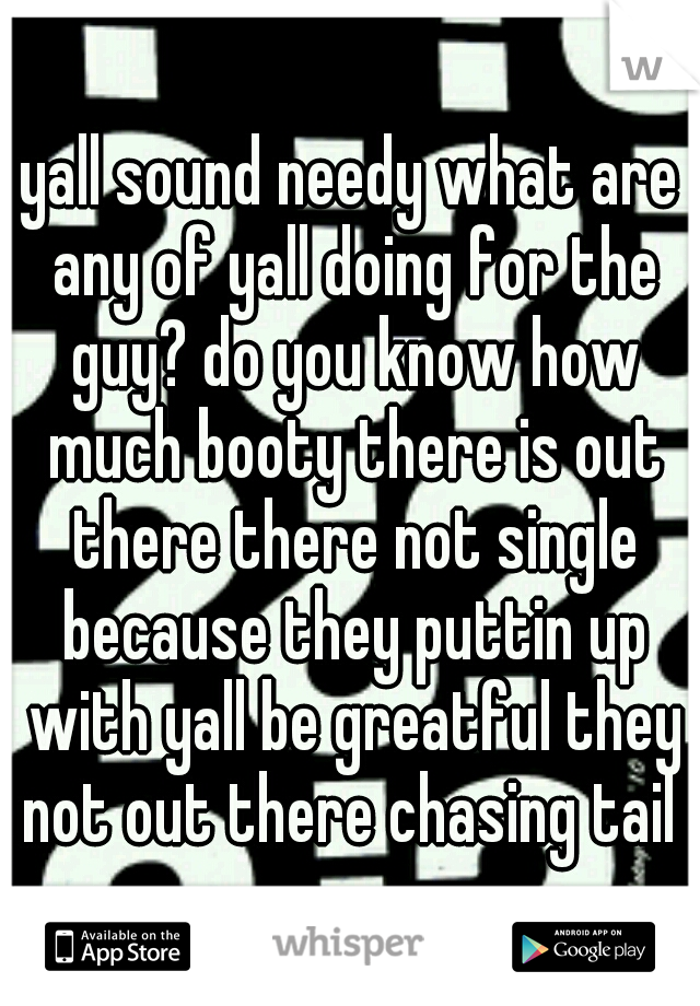 yall sound needy what are any of yall doing for the guy? do you know how much booty there is out there there not single because they puttin up with yall be greatful they not out there chasing tail 