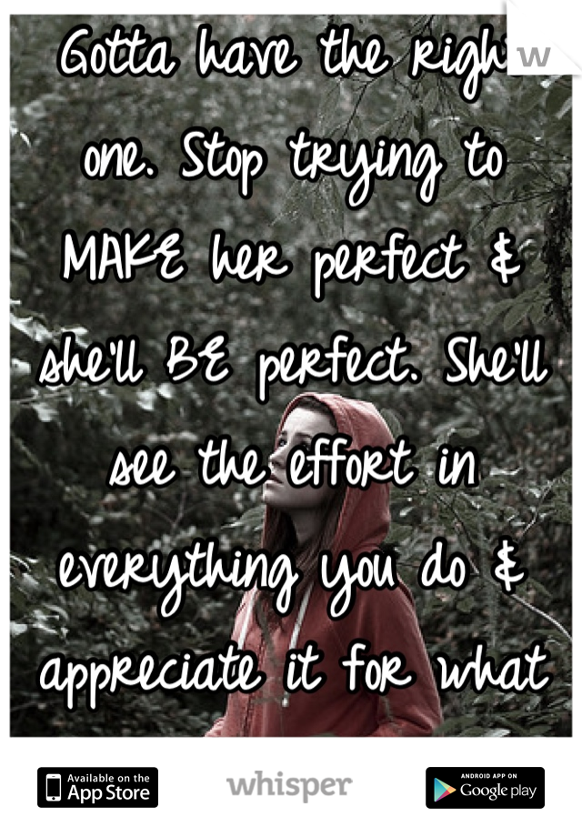 Gotta have the right one. Stop trying to MAKE her perfect & she'll BE perfect. She'll see the effort in everything you do & appreciate it for what it is. 