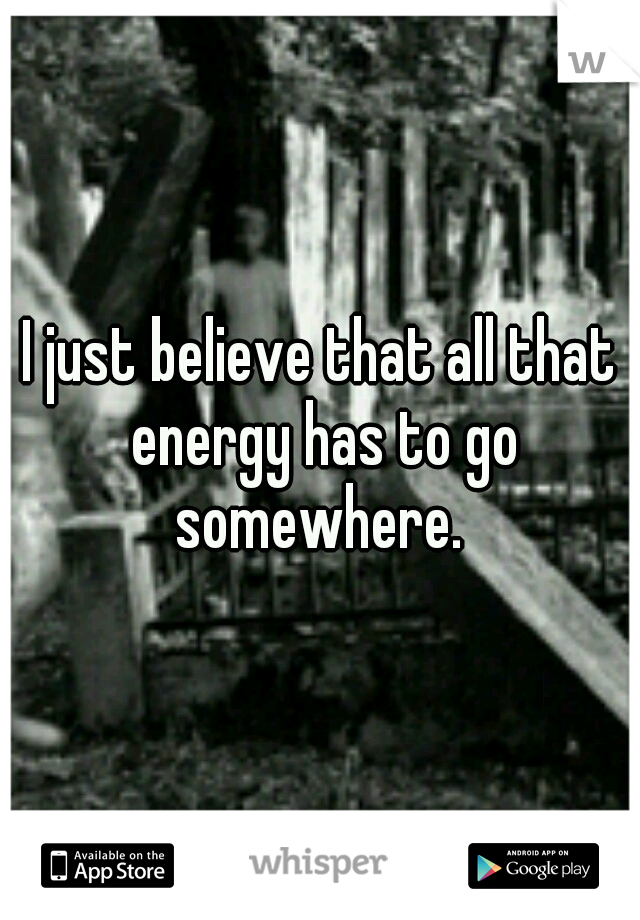 I just believe that all that energy has to go somewhere. 