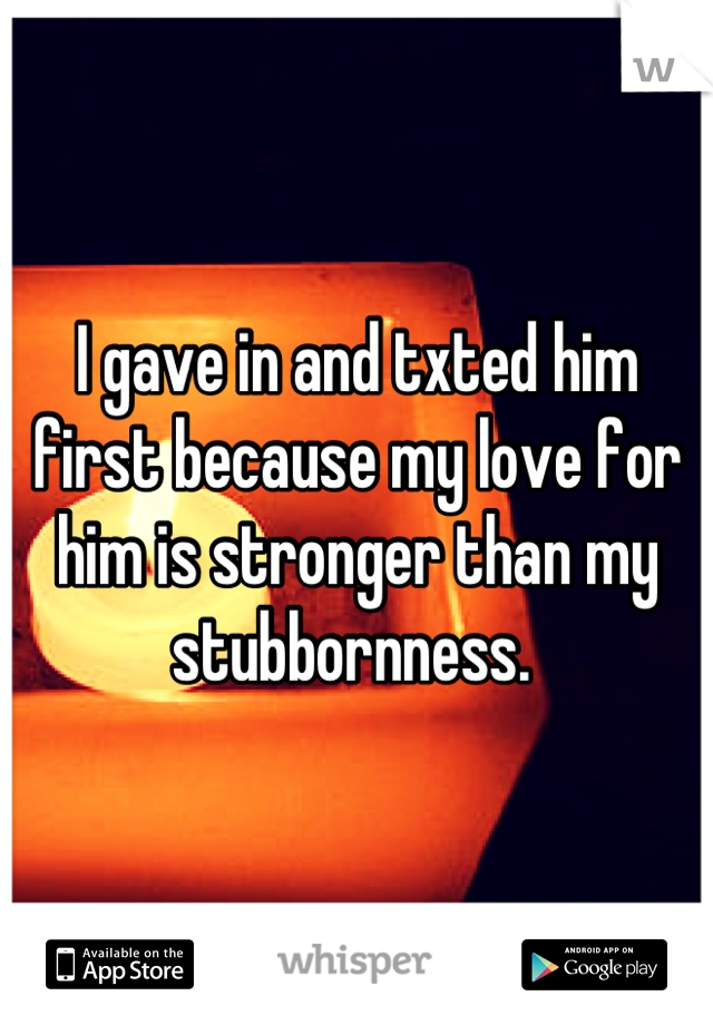 I gave in and txted him first because my love for him is stronger than my stubbornness. 