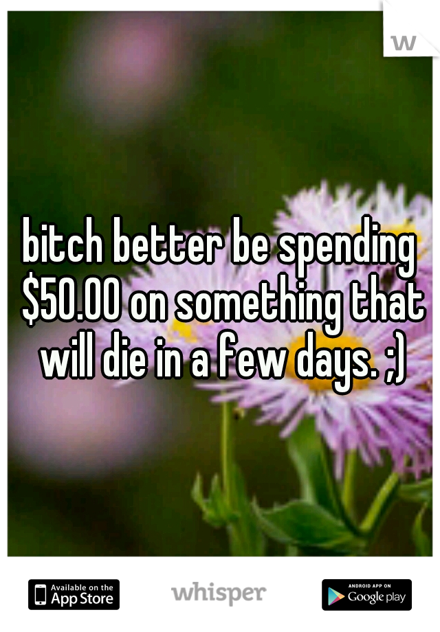 bitch better be spending $50.00 on something that will die in a few days. ;)