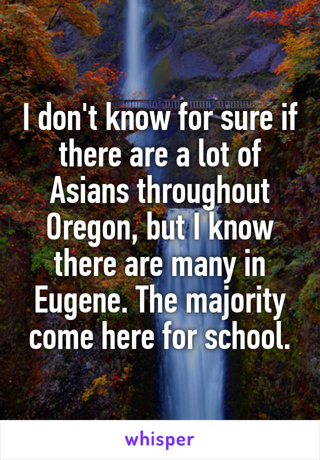 I don't know for sure if there are a lot of Asians throughout Oregon, but I know there are many in Eugene. The majority come here for school.