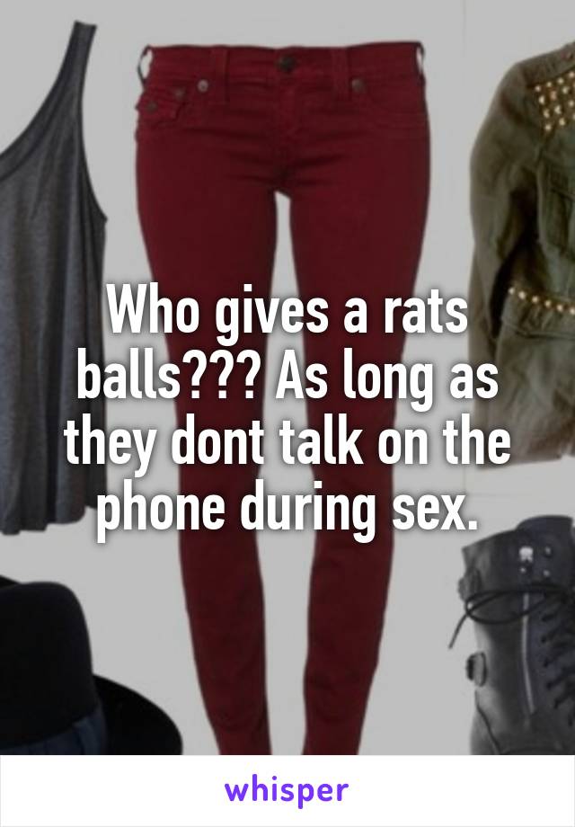 Who gives a rats balls??? As long as they dont talk on the phone during sex.