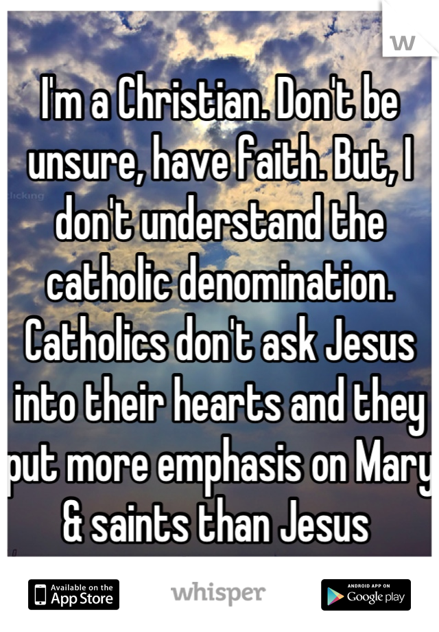 I'm a Christian. Don't be unsure, have faith. But, I don't understand the catholic denomination. Catholics don't ask Jesus into their hearts and they put more emphasis on Mary & saints than Jesus 