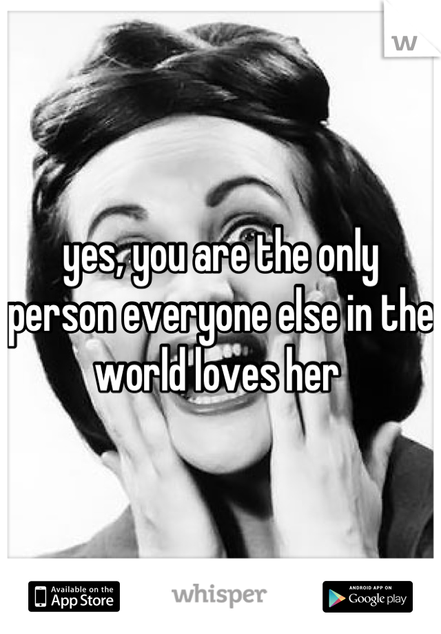 yes, you are the only person everyone else in the world loves her 
